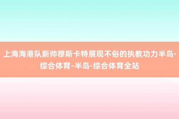 上海海港队新帅穆斯卡特展现不俗的执教功力半岛·综合体育-半岛·综合体育全站
