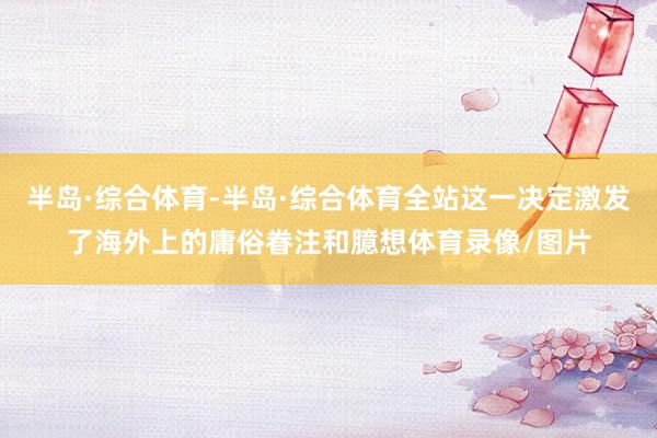 半岛·综合体育-半岛·综合体育全站这一决定激发了海外上的庸俗眷注和臆想体育录像/图片