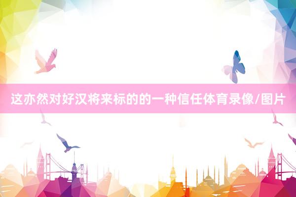 这亦然对好汉将来标的的一种信任体育录像/图片