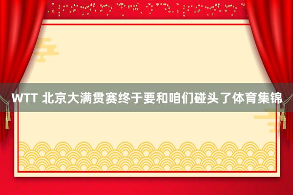 WTT 北京大满贯赛终于要和咱们碰头了体育集锦