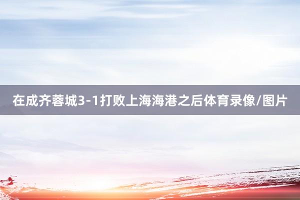 在成齐蓉城3-1打败上海海港之后体育录像/图片