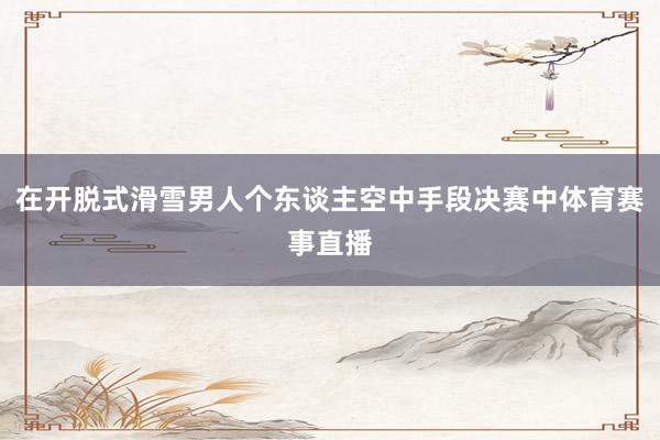 在开脱式滑雪男人个东谈主空中手段决赛中体育赛事直播