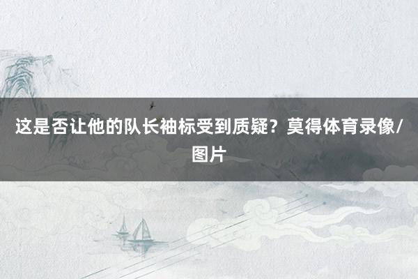 这是否让他的队长袖标受到质疑？莫得体育录像/图片