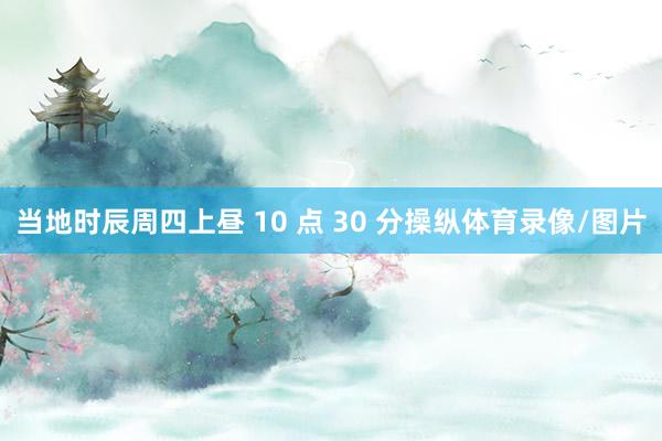 当地时辰周四上昼 10 点 30 分操纵体育录像/图片