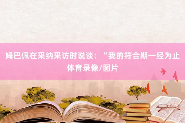 姆巴佩在采纳采访时说谈：“我的符合期一经为止体育录像/图片