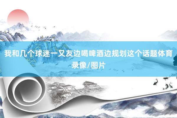 我和几个球迷一又友边喝啤酒边规划这个话题体育录像/图片