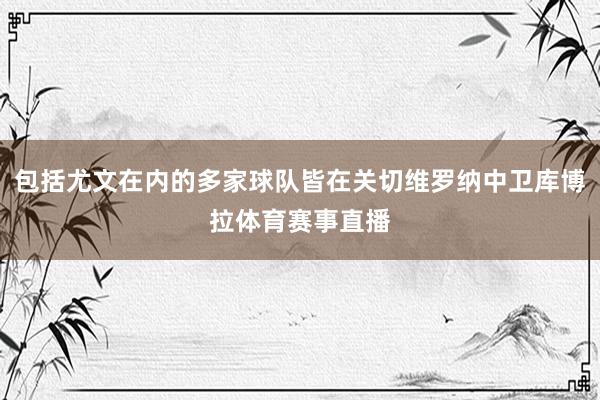 包括尤文在内的多家球队皆在关切维罗纳中卫库博拉体育赛事直播