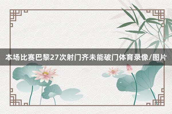 本场比赛巴黎27次射门齐未能破门体育录像/图片