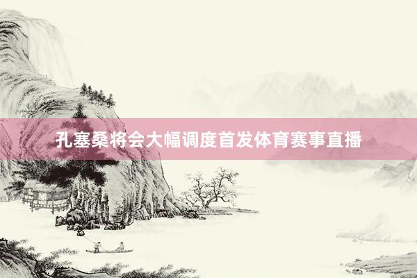 孔塞桑将会大幅调度首发体育赛事直播