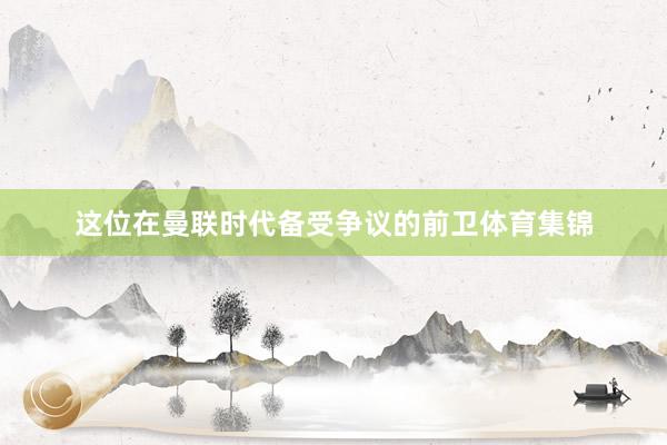 这位在曼联时代备受争议的前卫体育集锦