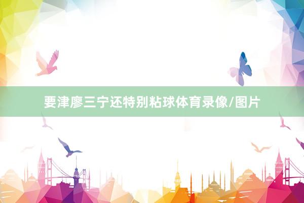 要津廖三宁还特别粘球体育录像/图片