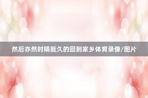然后亦然时隔挺久的回到家乡体育录像/图片